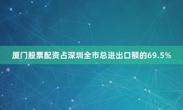 厦门股票配资占深圳全市总进出口额的69.5%