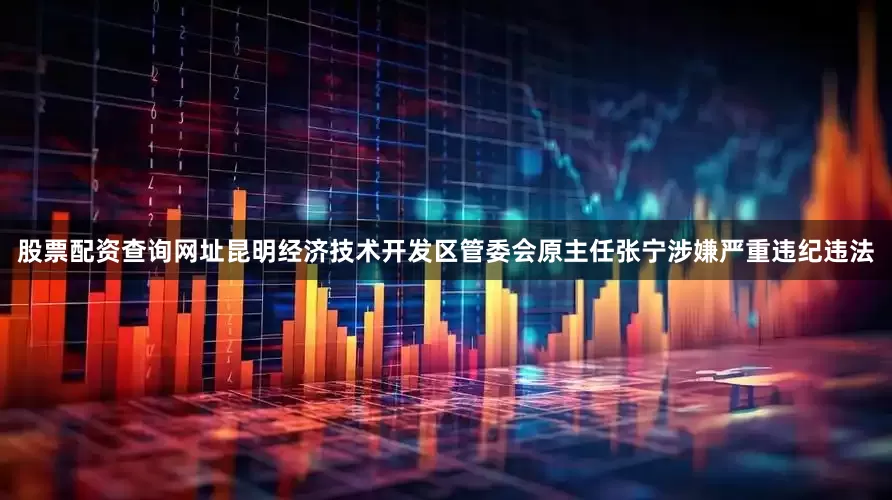股票配资查询网址昆明经济技术开发区管委会原主任张宁涉嫌严重违纪违法