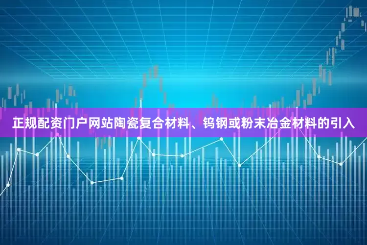 正规配资门户网站陶瓷复合材料、钨钢或粉末冶金材料的引入