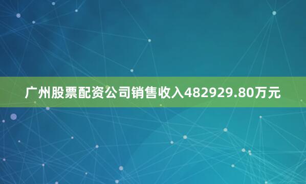 广州股票配资公司销售收入482929.80万元