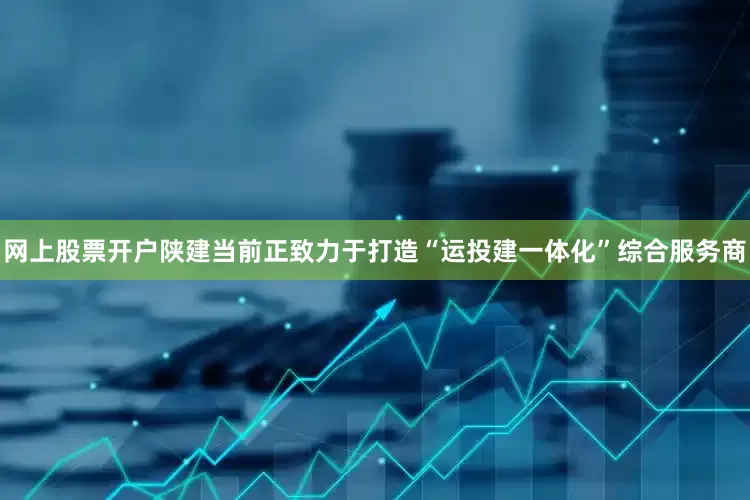 网上股票开户陕建当前正致力于打造“运投建一体化”综合服务商