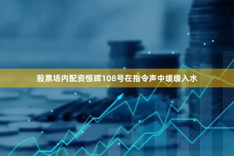股票场内配资恒晖108号在指令声中缓缓入水