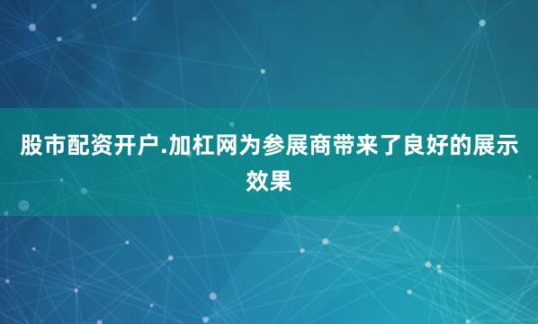 股市配资开户.加杠网为参展商带来了良好的展示效果