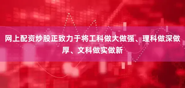 网上配资炒股正致力于将工科做大做强、理科做深做厚、文科做实做新
